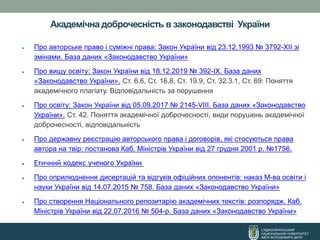 СХІДНОУКРАЇНСЬКИЙ
НАЦІОНАЛЬНИЙ УНІВЕРСИТЕТ
ІМЕНІ ВОЛОДИМИРА ДАЛЯ
Академічна доброчесність в законодавстві України
• Про авторське право і суміжні права: Закон України від 23.12.1993 № 3792-XII зі
змінами. База даних «Законодавство України»
• Про вищу освіту: Закон України від 18.12.2019 № 392-IX. База даних
«Законодавство України». Ст. 6.6, Ст. 16.8, Ст. 19.9, Ст. 32.3.1, Ст. 69: Поняття
академічного плагіату. Відповідальність за порушення
• Про освіту: Закон України від 05.09.2017 № 2145-VІІІ. База даних «Законодавство
України». Ст. 42. Поняття академічної доброчесності, види порушень академічної
доброчесності, відповідальність
• Про державну реєстрацію авторського права і договорів, які стосуються права
автора на твір: постанова Каб. Міністрів України від 27 грудня 2001 р. №1756.
• Етичний кодекс ученого України
• Про оприлюднення дисертацій та відгуків офіційних опонентів: наказ М-ва освіти і
науки України від 14.07.2015 № 758. База даних «Законодавство України»
• Про створення Національного репозитарію академічних текстів: розпорядж. Каб.
Міністрів України від 22.07.2016 № 504-р. База даних «Законодавство України»
 