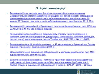 СХІДНОУКРАЇНСЬКИЙ
НАЦІОНАЛЬНИЙ УНІВЕРСИТЕТ
ІМЕНІ ВОЛОДИМИРА ДАЛЯ
Офіційні рекомендації
• Рекомендації для закладів вищої освіти щодо розробки та впровадження
університетської системи забезпечення академічної доброчесності: затверджено
рішенням Національного агентства із забезпечення якості вищої освіти від 29
жовтня 2019 року / Нац. агентство із забезпечення якості вищої освіти. 2019. 19 с.
• Рекомендації з академічної доброчесності для закладів вищої освіти: лист МОН від
23.10.2018 р. № 1/9-650 (назва з екрана).
• Рекомендації щодо запобігання академічному плагіату та його виявлення в
наукових роботах (авторефератах, дисертаціях, монографіях, наукових доповідях,
статтях тощо): лист М-ва освіти і науки України від 15.08.2018 р. № 1/11-8681.
• Розширений глосарій термінів та понять ст. 42 «Академічна доброчесність» Закону
України «Про освіту» (від 5 вересня 2017 р.)
• Щодо забезпечення академічної доброчесності у закладах вищої освіти: лист МОН
від 26 жовтня 2017 року № 1/9-565.
• До питання уникнення проблем і помилок у практиках забезпечення академічної
доброчесності. Аналітична записка МОН / Центр академічної доброчесності,
Проект сприяння академічній доброчесності в Україні – SAIUP. - 2020. – 22 трав.
 