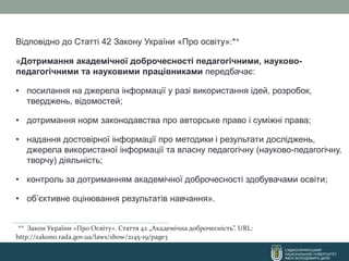 СХІДНОУКРАЇНСЬКИЙ
НАЦІОНАЛЬНИЙ УНІВЕРСИТЕТ
ІМЕНІ ВОЛОДИМИРА ДАЛЯ
Відповідно до Статті 42 Закону України «Про освіту»:**
«Дотримання академічної доброчесності педагогічними, науково-
педагогічними та науковими працівниками передбачає:
• посилання на джерела інформації у разі використання ідей, розробок,
тверджень, відомостей;
• дотримання норм законодавства про авторське право і суміжні права;
• надання достовірної інформації про методики і результати досліджень,
джерела використаної інформації та власну педагогічну (науково-педагогічну,
творчу) діяльність;
• контроль за дотриманням академічної доброчесності здобувачами освіти;
• об’єктивне оцінювання результатів навчання».
** Закон України «Про Освіту». Стаття 42 „Академічна доброчесність”. URL:
http://zakon0.rada.gov.ua/laws/show/2145-19/page3
 