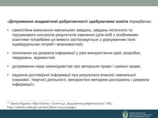 СХІДНОУКРАЇНСЬКИЙ
НАЦІОНАЛЬНИЙ УНІВЕРСИТЕТ
ІМЕНІ ВОЛОДИМИРА ДАЛЯ
«Дотримання академічної доброчесності здобувачами освіти передбачає:
• самостійне виконання навчальних завдань, завдань поточного та
підсумкового контролю результатів навчання (для осіб з особливими
освітніми потребами ця вимога застосовується з урахуванням їхніх
індивідуальних потреб і можливостей);
• посилання на джерела інформації у разі використання ідей, розробок,
тверджень, відомостей;
• дотримання норм законодавства про авторське право і суміжні права;
• надання достовірної інформації про результати власної навчальної
(наукової, творчої) діяльності, використані методики досліджень і джерела
інформації».
** Закон України «Про Освіту». Стаття 42 „Академічна доброчесність”. URL:
http://zakon0.rada.gov.ua/laws/show/2145-19/page3
 
