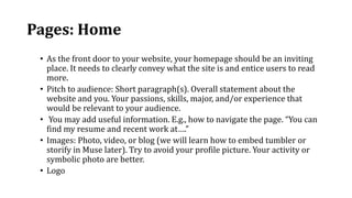 Pages: Home
• As the front door to your website, your homepage should be an inviting
place. It needs to clearly convey what the site is and entice users to read
more.
• Pitch to audience: Short paragraph(s). Overall statement about the
website and you. Your passions, skills, major, and/or experience that
would be relevant to your audience.
• You may add useful information. E.g., how to navigate the page. “You can
find my resume and recent work at….”
• Images: Photo, video, or blog (we will learn how to embed tumbler or
storify in Muse later). Try to avoid your profile picture. Your activity or
symbolic photo are better.
• Logo
 