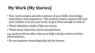 My Work (My Stories)
• Your work samples provide evidence of your skills, knowledge,
experience, and uniqueness. “The primary reason anyone will visit
your website is to see your work, so give them enough to look at”
• Photo slideshow, Audio, Video are musts.
• Think about what else can be included here.
e.g., projects (from other classes or high school), written articles,
presentations…
• Do not organize chronologically, but by themes.
 