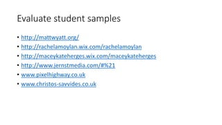Evaluate student samples
• http://mattwyatt.org/
• http://rachelamoylan.wix.com/rachelamoylan
• http://maceykateherges.wix.com/maceykateherges
• http://www.jernstmedia.com/#%21
• www.pixelhighway.co.uk
• www.christos-savvides.co.uk
 