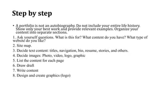 Step by step
• A portfolio is not an autobiography. Do not include your entire life history.
Show only your best work and provide relevant examples. Organize your
content into separate sections.
1. Ask yourself questions. What is this for? What content do you have? What type of
website do you like?
2. Site map.
3. Decide text content: titles, navigation, bio, resume, stories, and others.
4. Decide images: Photo, video, logo, graphic
5. List the content for each page
6. Draw draft
7. Write content
8. Design and create graphics (logo)
 