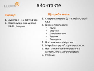 вКонтакте
Навіщо:                                  Що треба знати:
1. Аудиторія - 16 460 461 чол.   1. Специфіка мережі (у т. ч. фейки, тролі і
2. Найпопулярніша мережа            т.д.)
   UA-RU Інтернта                2. Широкі можливості:
                                     •    Групи
                                     •    Сторінки
                                     •    Онлайн магазин
                                     •    Додатки
                                     •    Подарунки
                                 3. Нові можливості вірусності
                                 4. Мікроблог групи/сторінки/профіля
                                 5. Нові можливості інтегрування з
                                    сатйами/блогами/спільнотами
                                 6. Реклама
 