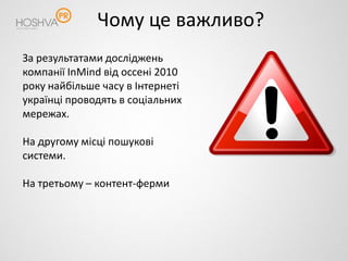 Чому це важливо?
За результатами досліджень
компанії InMind від оссені 2010
року найбільше часу в Інтернеті
українці проводять в соціальних
мережах.

На другому місці пошукові
системи.

На третьому – контент-ферми
 