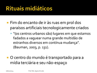 

Fim do encanto de ir às ruas em prol dos
paraísos artificiais tecnologicamente criados
 “(os centros urbanos são) lugares em que estamos

fadados a vaguear numa grande multidão de
estranhos diversos em contínua mudança”.
(Bauman, 2003, p. 131).


O centro do mundo é transportado para a
mídia terciária e seu não-espaço

06/02/2014

Prof. Ms. Agnes Arruda

 