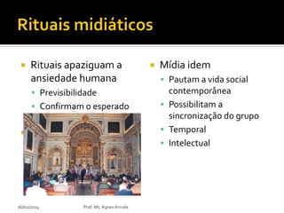 

Rituais apaziguam a
ansiedade humana
 Previsibilidade

 Confirmam o esperado
 Ritmos pontuadores



06/02/2014

Prof. Ms. Agnes Arruda



Mídia idem
 Pautam a vida social

contemporânea
 Possibilitam a
sincronização do grupo
 Temporal
 Intelectual

 