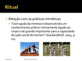 

Relação com as práticas miméticas
 “Com ajuda da mimese é desenvolvido um

conhecimento prático intimamente ligado ao
corpo e de grande importante para a capacidade
de ação social do homem” (Gauber|Wulf, 2004, p.
11).

06/02/2014

Prof. Ms. Agnes Arruda

 