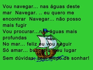 Vou navegar... nas águas deste mar  Navegar. .. eu quero me encontrar  Navegar... não posso mais fugir Vou procurar...nas águas mais profundas  No mar... feliz eu vou seguir  Só amar... buscar o meu lugar  Sem dúvidas, sem medo de sonhar!   