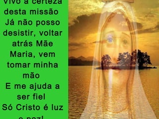 Vivo a certeza desta missão  Já não posso desistir, voltar atrás Mãe Maria, vem tomar minha mão  E me ajuda a ser fiel  Só Cristo é luz e paz!   