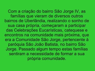 Com a criação do bairro São Jorge IV, as famílias que vieram de diversos outros bairros de Uberlândia, realizando o sonho de sua casa própria, começaram a participar das Celebrações Eucarísticas, catequese e encontros na comunidade mais próxima, que era a Comunidade São Jorge, pertencente à paróquia São João Batista, no bairro São Jorge. Passado algum tempo estas famílias sentiram a necessidade de formar a sua própria comunidade. 