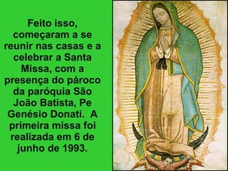 Feito isso, começaram a se reunir nas casas e a celebrar a Santa Missa, com a presença do pároco da paróquia São João Batista, Pe Genésio Donati.  A primeira missa foi realizada em 6 de junho de 1993. 