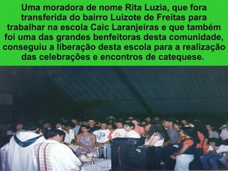 Uma moradora de nome Rita Luzia, que fora transferida do bairro Luizote de Freitas para trabalhar na escola Caic Laranjeiras e que também foi uma das grandes benfeitoras desta comunidade, conseguiu a liberação desta escola para a realização das celebrações e encontros de catequese.   