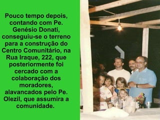 Pouco tempo depois, contando com Pe. Genésio Donati, conseguiu-se o terreno para a construção do Centro Comunitário, na Rua Iraque, 222, que posteriormente foi cercado com a colaboração dos moradores, alavancados pelo Pe. Olezil, que assumira a comunidade.   