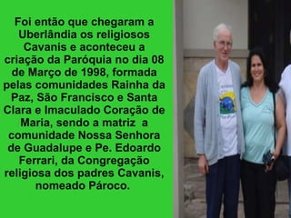 Foi então que chegaram a Uberlândia os religiosos Cavanis e aconteceu a criação da Paróquia no dia 08 de Março de 1998, formada pelas comunidades Rainha da Paz, São Francisco e Santa Clara e Imaculado Coração de Maria, sendo a matriz  a comunidade Nossa Senhora de Guadalupe e Pe. Edoardo Ferrari, da Congregação religiosa dos padres Cavanis, nomeado Pároco.   