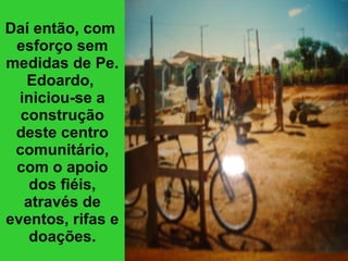 Daí então, com  esforço sem medidas de Pe. Edoardo,  iniciou-se a construção deste centro comunitário, com o apoio dos fiéis, através de eventos, rifas e doações. 