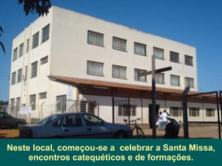 Neste local, começou-se a  celebrar a Santa Missa, encontros catequéticos e de formações. 