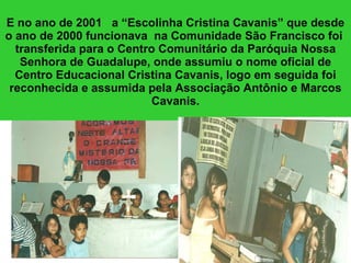 E no ano de 2001  a “Escolinha Cristina Cavanis” que desde o ano de 2000 funcionava  na Comunidade São Francisco foi  transferida para o Centro Comunitário da Paróquia Nossa Senhora de Guadalupe, onde assumiu o nome oficial de Centro Educacional Cristina Cavanis, logo em seguida foi reconhecida e assumida pela Associação Antônio e Marcos Cavanis. 