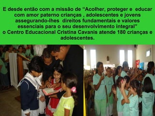 E desde então com a missão de “Acolher, proteger e  educar com amor paterno crianças , adolescentes e jovens assegurando-lhes  direitos fundamentais e valores essenciais para o seu desenvolvimento integral” o Centro Educacional Cristina Cavanis atende 180 crianças e adolescentes. 