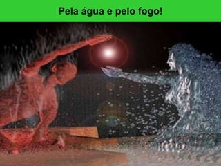 Pela água e pelo fogo! 