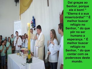 Dai graças ao Senhor, porque ele é bom! * “Eterna é a sua misericórdia!” * É melhor buscar refúgio no Senhor, * do que pôr no ser humano a esperança. * É melhor buscar refúgio no Senhor, * do que contar com os poderosos deste mundo.   