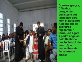 Dou-vos graças, ó Senhor, porque me ouvistes e vos tornastes para mim o Salvador!  A pedra que os pedreiros rejeitaram, * tornou-se agora a pedra angular.  Pelo Senhor é que foi feito tudo isso:  Que maravilhas ele fez a nossos olhos!   
