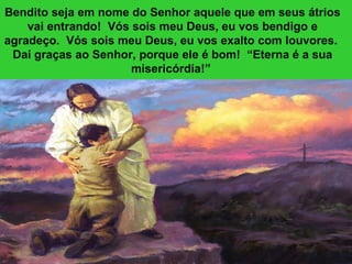 Bendito seja em nome do Senhor aquele que em seus átrios vai entrando!  Vós sois meu Deus, eu vos bendigo e agradeço.  Vós sois meu Deus, eu vos exalto com louvores.  Dai graças ao Senhor, porque ele é bom!  “Eterna é a sua misericórdia!”  