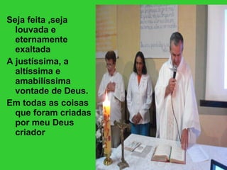 Seja feita ,seja louvada e eternamente exaltada A justíssima, a altíssima e amabilíssima vontade de Deus. Em todas as coisas que foram criadas por meu Deus criador 