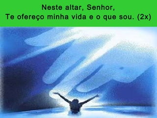 Neste altar, Senhor, Te ofereço minha vida e o que sou. (2x) 