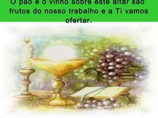 O pão e o vinho sobre este altar são  frutos do nosso trabalho e a Ti vamos ofertar. 