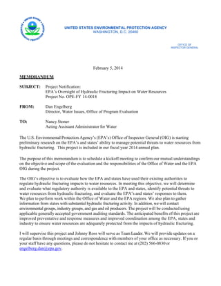 UNITED STATES ENVIRONMENTAL PROTECTION AGENCY
WASHINGTON, D.C. 20460

OFFICE OF

INSPECTOR GENERAL


February 5, 2014
MEMORANDUM
SUBJECT:

Project Notification:
EPA’s Oversight of Hydraulic Fracturing Impact on Water Resources
Project No. OPE-FY 14-0018

FROM:

Dan Engelberg
Director, Water Issues, Office of Program Evaluation

TO:

Nancy Stoner
Acting Assistant Administrator for Water

The U.S. Environmental Protection Agency’s (EPA’s) Office of Inspector General (OIG) is starting
preliminary research on the EPA’s and states’ ability to manage potential threats to water resources from
hydraulic fracturing. This project is included in our fiscal year 2014 annual plan.
The purpose of this memorandum is to schedule a kickoff meeting to confirm our mutual understandings
on the objective and scope of the evaluation and the responsibilities of the Office of Water and the EPA
OIG during the project.
The OIG’s objective is to evaluate how the EPA and states have used their existing authorities to
regulate hydraulic fracturing impacts to water resources. In meeting this objective, we will determine
and evaluate what regulatory authority is available to the EPA and states, identify potential threats to
water resources from hydraulic fracturing, and evaluate the EPA’s and states’ responses to them.
We plan to perform work within the Office of Water and the EPA regions. We also plan to gather
information from states with substantial hydraulic fracturing activity. In addition, we will contact
environmental groups, industry groups, and gas and oil producers. The project will be conducted using
applicable generally accepted government auditing standards. The anticipated benefits of this project are
improved preventative and response measures and improved coordination among the EPA, states and
industry to ensure water resources are adequately protected from the impacts of hydraulic fracturing.
I will supervise this project and Johnny Ross will serve as Team Leader. We will provide updates on a
regular basis through meetings and correspondence with members of your office as necessary. If you or
your staff have any questions, please do not hesitate to contact me at (202) 566-0830 or
engelberg.dan@epa.gov.

 