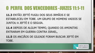 O PERFIL DOS VENCEDORES -JUIZES 11:1-11
11.3 ENTÃO JEFTÉ FUGIU DOS SEUS IRMÃOS E SE
ESTABELECEU EM TOBE. UM GRUPO DE HOMENS VADIOS SE
JUNTOU A JEFTÉ E O SEGUIA.
11.4 DEPOIS DE ALGUM TEMPO, QUANDO OS AMONITAS
ENTRARAM EM GUERRA CONTRA ISRAEL,
11.5 OS ANCIÃOS DE GILEADE FORAM BUSCAR JEFTÉ EM
TOBE.
 