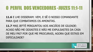 O PERFIL DOS VENCEDORES -JUIZES 11:1-11
11.6 E LHE DISSERAM: VEM, E SÊ O NOSSO COMANDANTE
PARA QUE COMBATAMOS OS AMONITAS.
11.7 MAS JEFTÉ PERGUNTOU AOS ANCIÃOS DE GILEADE:
ACASO NÃO ME ODIASTES E NÃO ME EXPULSASTES DA CASA
DE MEU PAI? POR QUE ME PROCURAIS, AGORA QUE ESTAIS EM
DIFICULDADE?
 