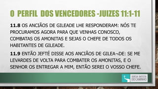 O PERFIL DOS VENCEDORES -JUIZES 11:1-11
11.8 OS ANCIÃOS DE GILEADE LHE RESPONDERAM: NÓS TE
PROCURAMOS AGORA PARA QUE VENHAS CONOSCO,
COMBATAS OS AMONITAS E SEJAS O CHEFE DE TODOS OS
HABITANTES DE GILEADE.
11.9 ENTÃO JEFTÉ DISSE AOS ANCIÃOS DE GILEA¬DE: SE ME
LEVARDES DE VOLTA PARA COMBATER OS AMONITAS, E O
SENHOR OS ENTREGAR A MIM, ENTÃO SEREI O VOSSO CHEFE.
 