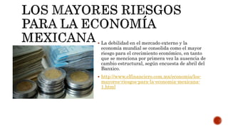  La debilidad en el mercado externo y la
economía mundial se consolida como el mayor
riesgo para el crecimiento económico, en tanto
que se menciona por primera vez la ausencia de
cambio estructural, según encuesta de abril del
Banxico.
 http://www.elfinanciero.com.mx/economia/los-
mayores-riesgos-para-la-economia-mexicana-
1.html
 