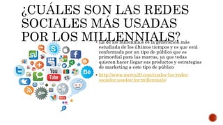  La de los Millennials es la generación más
estudiada de los últimos tiempos y es que está
conformada por un tipo de público que es
primordial para las marcas, ya que todas
quieren hacer llegar sus productos y estrategias
de marketing a este tipo de público
 http://www.merca20.com/cuales-las-redes-
sociales-usadas-los-millennials/
 