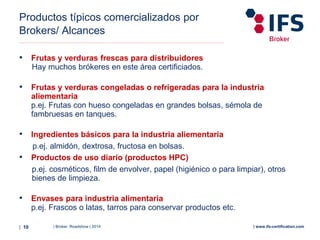 | Broker Roadshow | 2014| 10 | www.ifs-certification.com
Productos típicos comercializados por
Brokers/ Alcances
• Frutas y verduras frescas para distribuidores
Hay muchos brókeres en este área certificiados.
• Frutas y verduras congeladas o refrigeradas para la industria
aliementaria
p.ej. Frutas con hueso congeladas en grandes bolsas, sémola de
fambruesas en tanques.
• Ingredientes básicos para la industria aliementaria
p.ej. almidón, dextrosa, fructosa en bolsas.
• Productos de uso diario (productos HPC)
p.ej. cosméticos, film de envolver, papel (higiénico o para limpiar), otros
bienes de limpieza.
• Envases para industria alimentaria
p.ej. Frascos o latas, tarros para conservar productos etc.
 