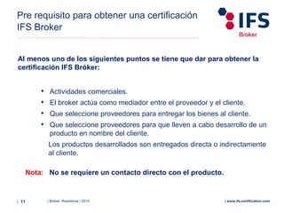 | Broker Roadshow | 2014| 11 | www.ifs-certification.com
Pre requisito para obtener una certificación
IFS Broker
Al menos uno de los siguientes puntos se tiene que dar para obtener la
certificación IFS Bróker:
• Actividades comerciales.
• El broker actúa como mediador entre el proveedor y el cliente.
• Que seleccione proveedores para entregar los bienes al cliente.
• Que seleccione proveedores para que lleven a cabo desarrollo de un
producto en nombre del cliente.
Los productos desarrollados son entregados directa o indirectamente
al cliente.
Nota: No se requiere un contacto directo con el producto.
 