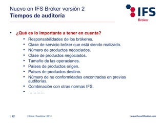 | Broker Roadshow | 2014| 12 | www.ifs-certification.com
Nuevo en IFS Bróker versión 2
Tiempos de auditoría
• ¿Qué es lo importante a tener en cuenta?
• Responsabilidades de los brókeres.
• Clase de servicio bróker que está siendo realizado.
• Número de productos negociados.
• Clase de productos negociados.
• Tamaño de las operaciones.
• Países de productos origen.
• Países de productos destino.
• Número de no conformidades encontradas en previas
auditorías.
• Combinación con otras normas IFS.
• …………
 