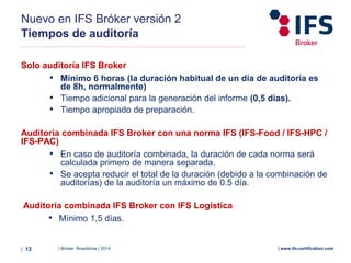 | Broker Roadshow | 2014| 13 | www.ifs-certification.com
Solo auditoría IFS Broker
• Mínimo 6 horas (la duración habitual de un día de auditoría es
de 8h, normalmente)
• Tiempo adicional para la generación del informe (0,5 días).
• Tiempo apropiado de preparación.
Auditoría combinada IFS Broker con una norma IFS (IFS-Food / IFS-HPC /
IFS-PAC)
• En caso de auditoría combinada, la duración de cada norma será
calculada primero de manera separada.
• Se acepta reducir el total de la duración (debido a la combinación de
auditorías) de la auditoría un máximo de 0.5 día.
Auditoría combinada IFS Broker con IFS Logística
• Mínimo 1,5 días.
Nuevo en IFS Bróker versión 2
Tiempos de auditoría
 