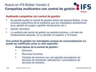 | Broker Roadshow | 2014| 14 | www.ifs-certification.com
Nuevo en IFS Bróker Versión 2
Compañías multicentro con central de gestión
Auditando compañías con central de gestión
• Es posible auditar la central de gestión dentro del alcance Bróker, si hay
procesos específicos de la compañía que son manejados centralmente
(p.ej. gestión de quejas o gestión del personal, etc.).
• Opción voluntaria.
• La auditoría del centro de gestión se realizará primero, y el resto de
localizaciones después, en un periodo no superior a 12 meses.
Una central de gestión sin actividades propias de comercialización no
puede ser certificada como un sitio separado.
Áreas típicas de la central de gestión :
• Dirección.
• Recursos humanos.
• Contrato de servicios con, por ejemplo proveedores de
servicios de transporte, laboratorios, o proveedores de
servicios de almacén.
 