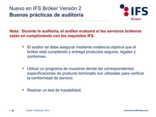 | Broker Roadshow | 2014| 15 | www.ifs-certification.com
Nuevo en IFS Bróker Versión 2
Buenas prácticas de auditoría
Nota: Durante la auditoría, el auditor evaluará si los servicios brókeres
están en cumplimiento con los requisitos IFS.
• El auditor se debe asegurar mediante evidencia objetiva que el
bróker está cumpliendo y entrega productos seguros, legales y
conformes.
• Utilizar un programa de muestreo donde las correspondientes
especificaciones de producto terminado son utilizadas para verificar
la conformidad de servicio.
• Realizar un test de trazabilidad.
 