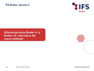 | Broker Roadshow | 2014| 2 | www.ifs-certification.com
IFS Broker, Version 2
Diferencias entre Broker v1 y
Broker v2 / estructura del
nuevo estándar
 