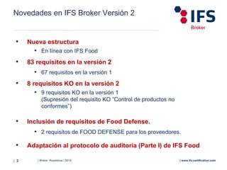 | Broker Roadshow | 2014| 3 | www.ifs-certification.com
Novedades en IFS Broker Versión 2
• Nueva estructura
• En línea con IFS Food
• 83 requisitos en la versión 2
• 67 requisitos en la versión 1
• 8 requisitos KO en la versión 2
• 9 requisitos KO en la versión 1
(Supresión del requisito KO “Control de productos no
conformes”)
• Inclusión de requisitos de Food Defense.
• 2 requisitos de FOOD DEFENSE para los proveedores.
• Adaptación al protocolo de auditoria (Parte I) de IFS Food
 
