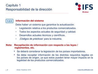 | Broker Roadshow | 2014| 7 | www.ifs-certification.com
Capítulo 1
Responsabilidad de la dirección
Información del sistema
Debe haber un sistema que garantice la actualización:
- Legislación relativa a los productos comercializados.
- Todos los aspectos actuales de seguridad y calidad.
- Desarrollos actuales técnicos y científicos.
- ‚Códigos de prácticas‘ para la industria.
Nota: Recopilación de información con respecto a las leyes /
reglamentos, etc.
• Se deberá considerar la legislación de los países importadores.
• Se debe recopilar información de los distintos requisitos legales en
los países de origen, ya que estos pueden tener mayor impacto en la
legalidad de los productos comercializados.
1.2.5
 