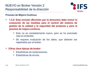 | Broker Roadshow | 2014| 9 | www.ifs-certification.com
NUEVO en Broker Versión 2
Responsabilidad de la dirección
Proceso de Mejora Continua
• 1.3.2: Esta revisión (Revisión por la dirección) debe incluir la
evaluación de las medidas para el control del sistema de
gestión de la calidad y la seguridad del producto y para el
proceso de mejora continua.
• Esto no es completamente nuevo, pero se ha precisado
más el contenido.
• Se requiere evaluación de los datos, que deberán ser
registrados por el broker.
• Cifras clave típicas de broker
• Estadísticas de reclamaciones.
• Estadísticas de envíos.
 