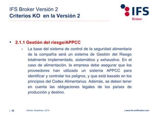 | Broker Roadshow | 2014| 10 | www.ifs-certification.com
IFS Broker Versión 2
Criterios KO en la Versión 2
• 2.1.1 Gestión del riesgo/APPCC
• La base del sistema de control de la seguridad alimentaria
de la compañía será un sistema de Gestión del Riesgo
totalmente implementado, sistemático y exhaustivo. En el
caso de alimentación, la empresa debe asegurar que los
proveedores han utilizado un sistema APPCC para
identificar y controlar los peligros, y que está basado en los
principios del Codex Alimentarius. Además, se deben tener
en cuenta las obligaciones legales de los países de
producción y destino.
 