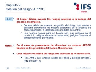 | Broker Roadshow | 2014| 12 | www.ifs-certification.com
Capítulo 2
Gestión del riesgo/ APPCC
• El bróker deberá evaluar los riesgos relativos a la cadena del
proceso al completo.
• Deberá existir un sistema de gestión del riesgo que valore y
gestione claramente los riesgos existentes en el proceso de
comercialización, e identifique las medidas de control.
• Los riesgos típicos para un bróker son, p.ej peligros en el
productor, peligros durante el transporte, peligros durante el
almacenamiento provisional.
• En el caso de proveedores de alimentos: un sistema APPCC
basado en los principios del Codex Alimentarius.
• Otros métodos de análisis del riesgo para productos de no alimentación.
• P.ej. AMFE (C): Análisis Modal de Fallos y Efectos (críticos).
(EN IEC 60812)
2.1.2
Notas:
 