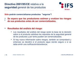 | Broker Roadshow | 2014| 13 | www.ifs-certification.com
Directiva 2001/95/CE relativa a la
seguridad general de los productos
Sólo podrán comercializarse productos "seguros"!
!
• Se espera que los productores estimen y evalúen los riesgos
de sus productos antes de ser comercializados.
• Resultados del análisis del riesgo:
• Los resultados del análisis del riesgo serán la base de la decisión
sobre si el producto satisface los requisitos de la seguridad general
de los productos y por tanto pueden ser comercializados.
• Si hay nueva información sobre riesgos, también se comprobará y
entonces se decidirá si el producto sigue siendo seguro o si se
debe emitir una notificación/advertencia.
 